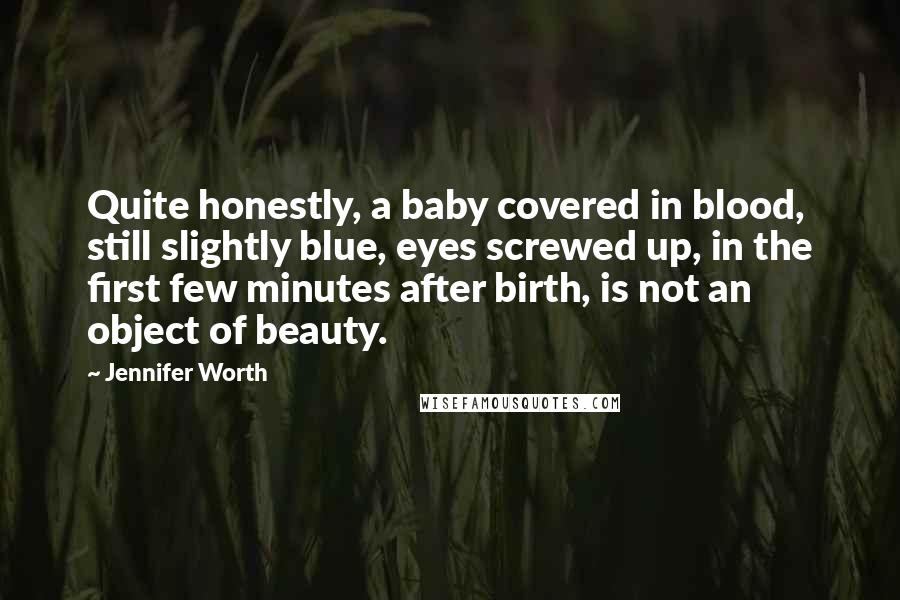 Jennifer Worth Quotes: Quite honestly, a baby covered in blood, still slightly blue, eyes screwed up, in the first few minutes after birth, is not an object of beauty.