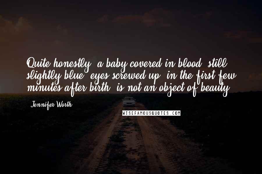 Jennifer Worth Quotes: Quite honestly, a baby covered in blood, still slightly blue, eyes screwed up, in the first few minutes after birth, is not an object of beauty.