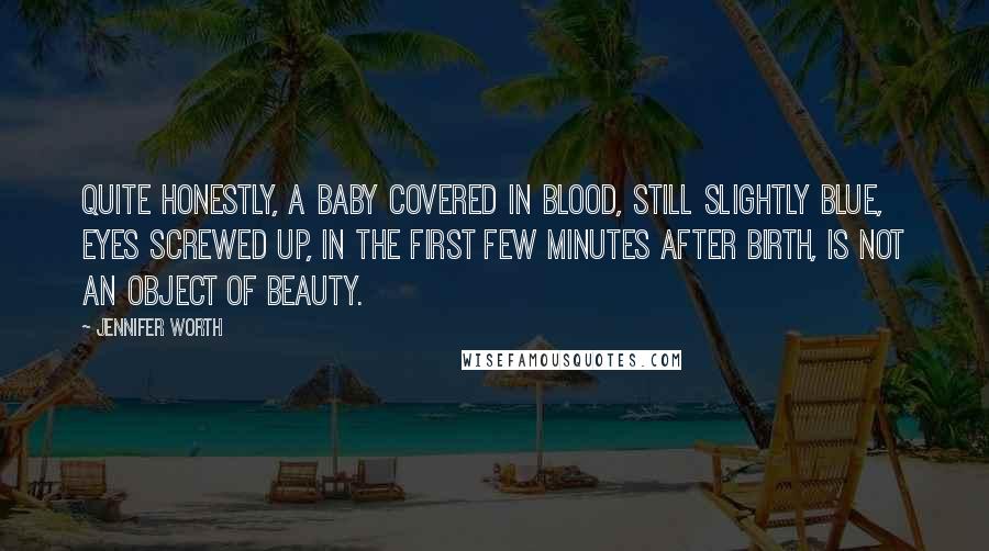 Jennifer Worth Quotes: Quite honestly, a baby covered in blood, still slightly blue, eyes screwed up, in the first few minutes after birth, is not an object of beauty.