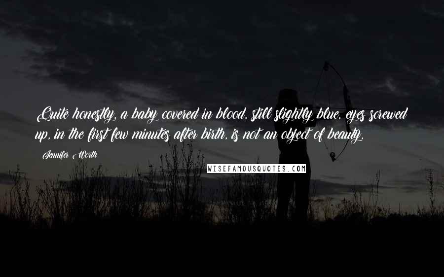 Jennifer Worth Quotes: Quite honestly, a baby covered in blood, still slightly blue, eyes screwed up, in the first few minutes after birth, is not an object of beauty.