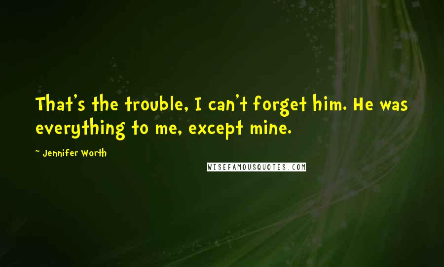 Jennifer Worth Quotes: That's the trouble, I can't forget him. He was everything to me, except mine.