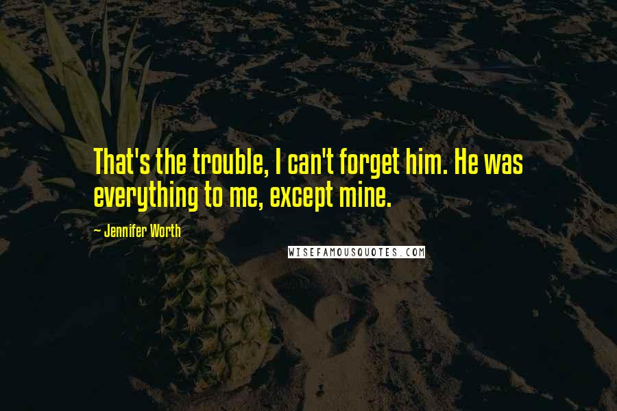 Jennifer Worth Quotes: That's the trouble, I can't forget him. He was everything to me, except mine.