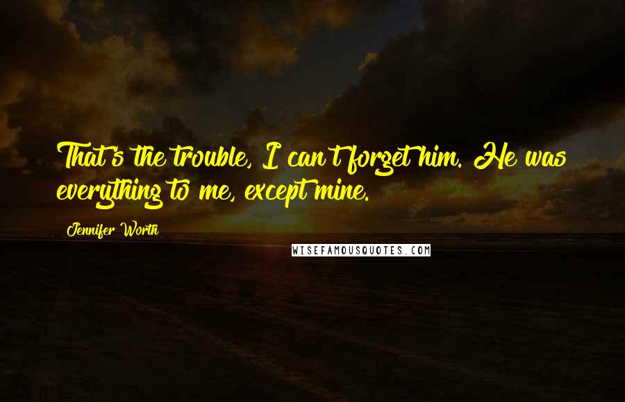 Jennifer Worth Quotes: That's the trouble, I can't forget him. He was everything to me, except mine.