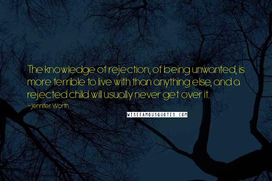 Jennifer Worth Quotes: The knowledge of rejection, of being unwanted, is more terrible to live with than anything else, and a rejected child will usually never get over it.