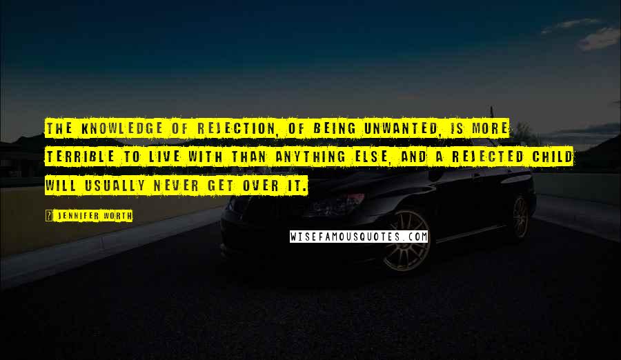 Jennifer Worth Quotes: The knowledge of rejection, of being unwanted, is more terrible to live with than anything else, and a rejected child will usually never get over it.