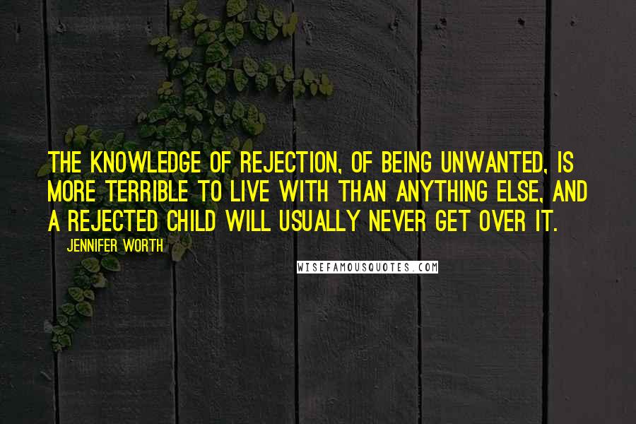 Jennifer Worth Quotes: The knowledge of rejection, of being unwanted, is more terrible to live with than anything else, and a rejected child will usually never get over it.