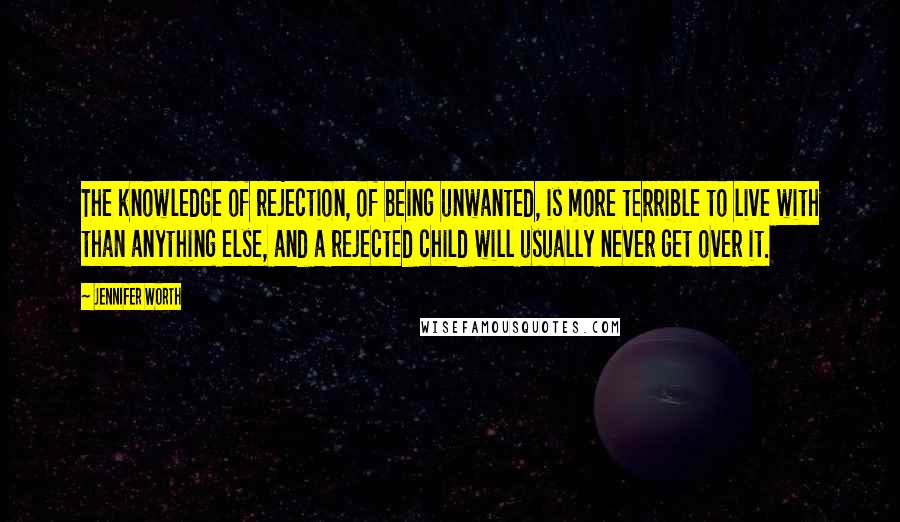 Jennifer Worth Quotes: The knowledge of rejection, of being unwanted, is more terrible to live with than anything else, and a rejected child will usually never get over it.