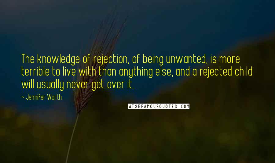 Jennifer Worth Quotes: The knowledge of rejection, of being unwanted, is more terrible to live with than anything else, and a rejected child will usually never get over it.