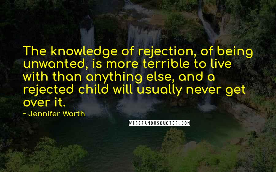 Jennifer Worth Quotes: The knowledge of rejection, of being unwanted, is more terrible to live with than anything else, and a rejected child will usually never get over it.