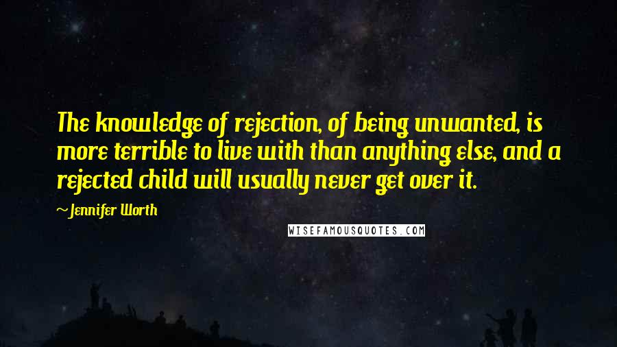 Jennifer Worth Quotes: The knowledge of rejection, of being unwanted, is more terrible to live with than anything else, and a rejected child will usually never get over it.