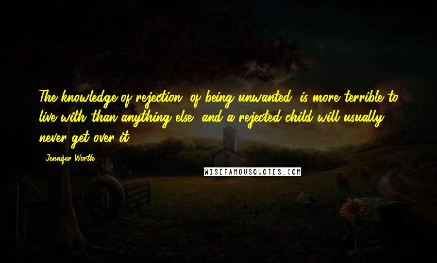 Jennifer Worth Quotes: The knowledge of rejection, of being unwanted, is more terrible to live with than anything else, and a rejected child will usually never get over it.