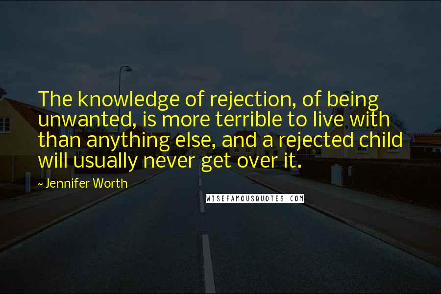Jennifer Worth Quotes: The knowledge of rejection, of being unwanted, is more terrible to live with than anything else, and a rejected child will usually never get over it.
