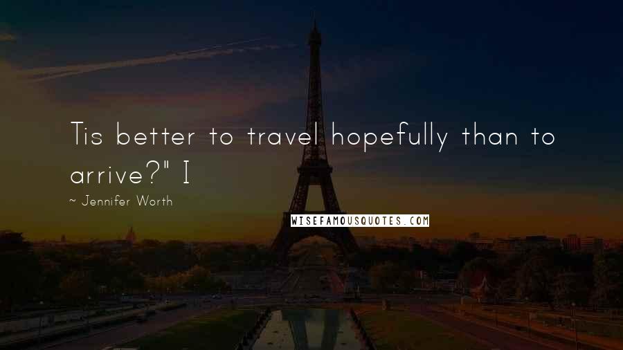 Jennifer Worth Quotes: Tis better to travel hopefully than to arrive?" I