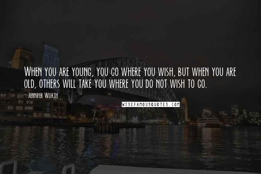 Jennifer Worth Quotes: When you are young, you go where you wish, but when you are old, others will take you where you do not wish to go.