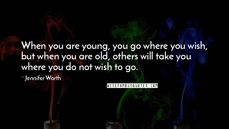 Jennifer Worth Quotes: When you are young, you go where you wish, but when you are old, others will take you where you do not wish to go.
