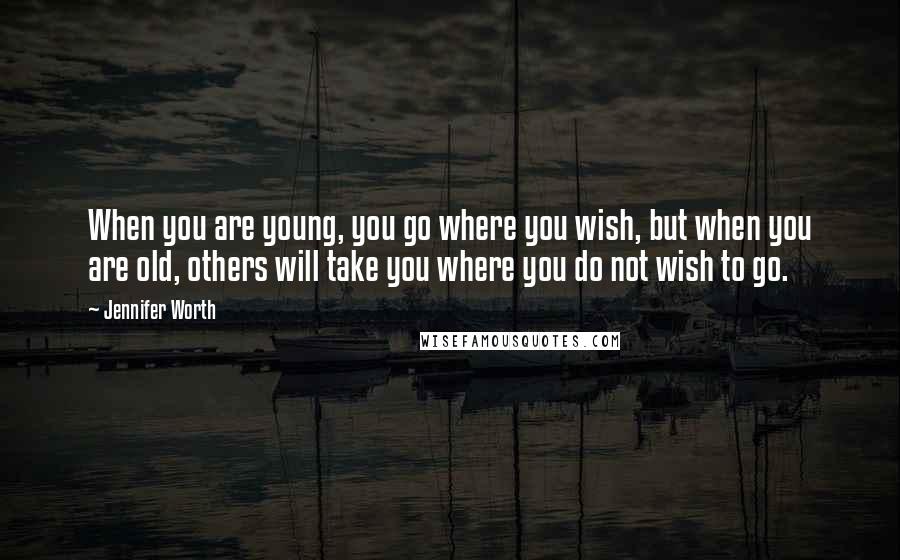 Jennifer Worth Quotes: When you are young, you go where you wish, but when you are old, others will take you where you do not wish to go.