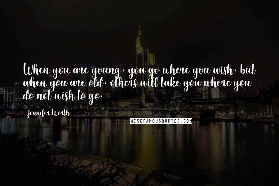 Jennifer Worth Quotes: When you are young, you go where you wish, but when you are old, others will take you where you do not wish to go.