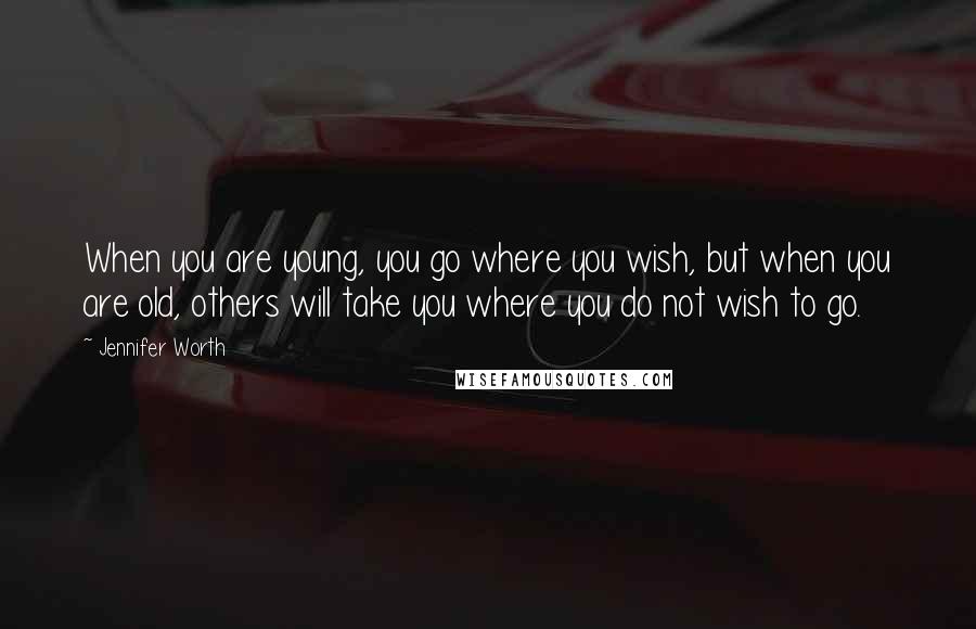 Jennifer Worth Quotes: When you are young, you go where you wish, but when you are old, others will take you where you do not wish to go.