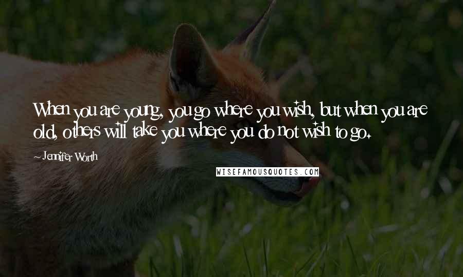 Jennifer Worth Quotes: When you are young, you go where you wish, but when you are old, others will take you where you do not wish to go.
