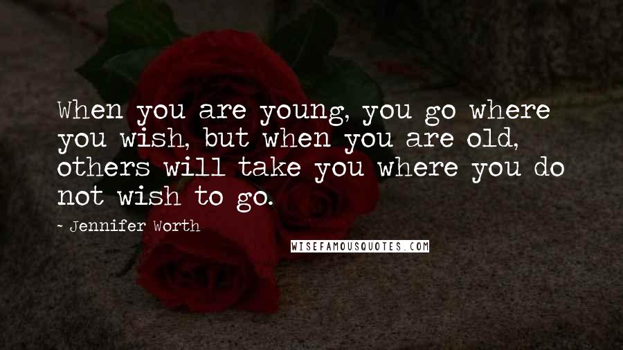 Jennifer Worth Quotes: When you are young, you go where you wish, but when you are old, others will take you where you do not wish to go.