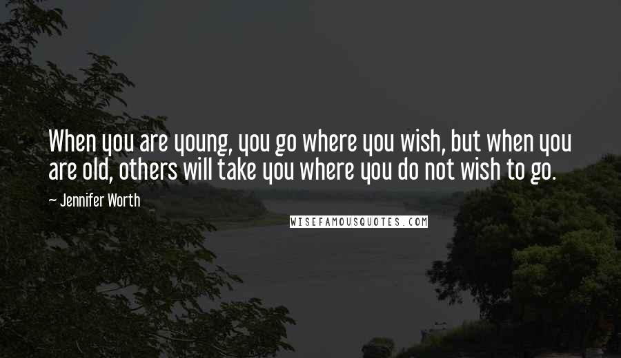 Jennifer Worth Quotes: When you are young, you go where you wish, but when you are old, others will take you where you do not wish to go.