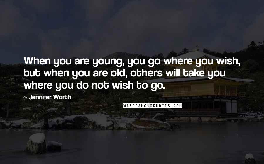 Jennifer Worth Quotes: When you are young, you go where you wish, but when you are old, others will take you where you do not wish to go.