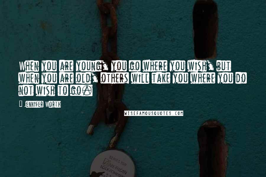 Jennifer Worth Quotes: When you are young, you go where you wish, but when you are old, others will take you where you do not wish to go.