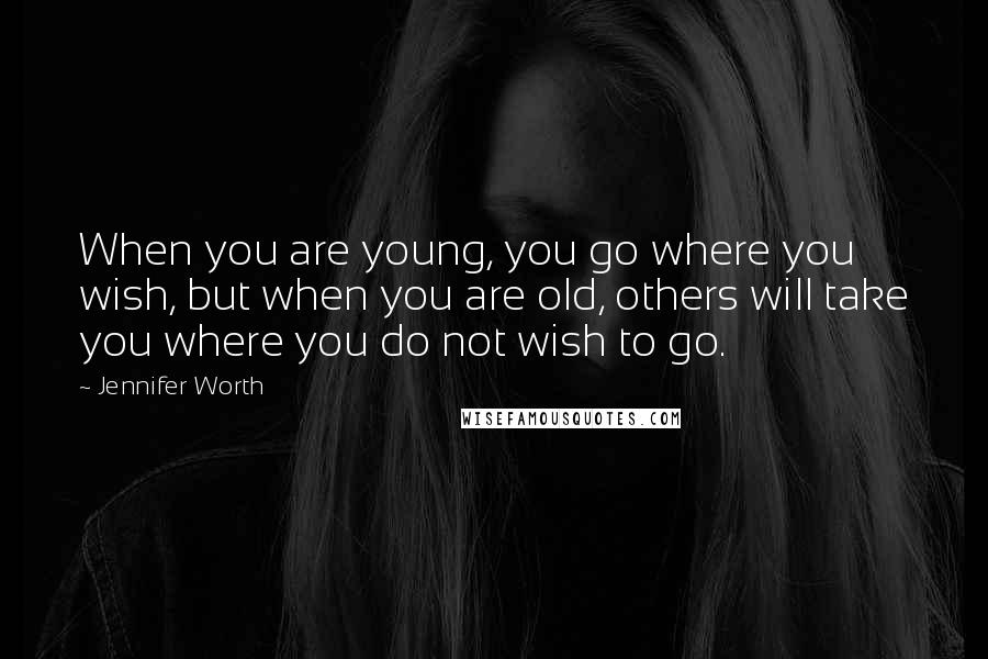 Jennifer Worth Quotes: When you are young, you go where you wish, but when you are old, others will take you where you do not wish to go.