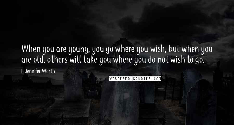 Jennifer Worth Quotes: When you are young, you go where you wish, but when you are old, others will take you where you do not wish to go.