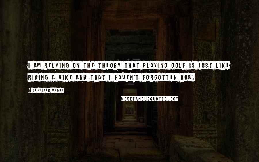 Jennifer Wyatt Quotes: I am relying on the theory that playing golf is just like riding a bike and that I haven't forgotten how.