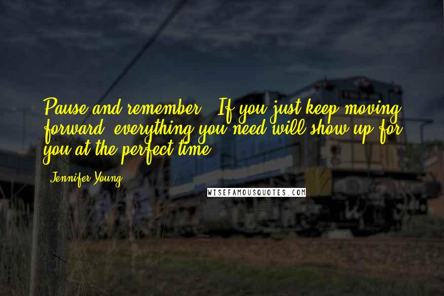 Jennifer Young Quotes: Pause and remember - If you just keep moving forward, everything you need will show up for you at the perfect time.