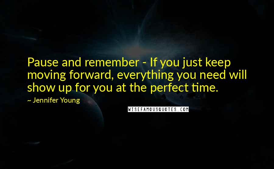 Jennifer Young Quotes: Pause and remember - If you just keep moving forward, everything you need will show up for you at the perfect time.