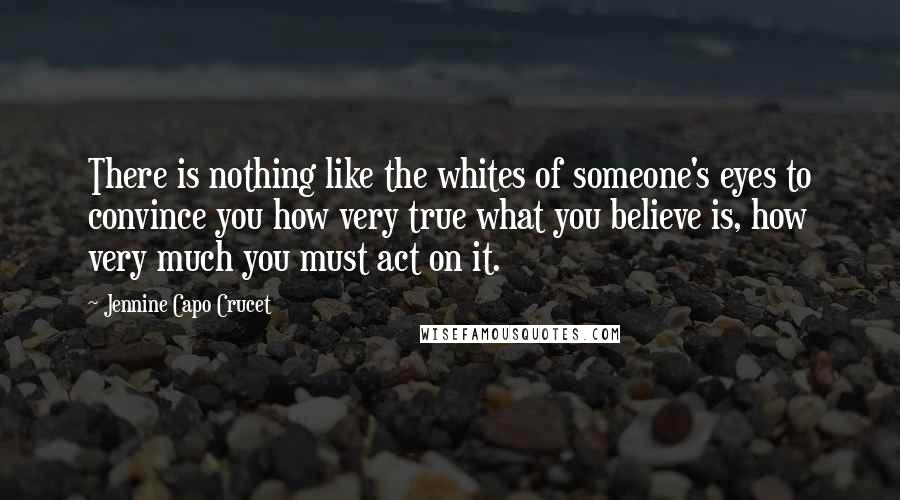 Jennine Capo Crucet Quotes: There is nothing like the whites of someone's eyes to convince you how very true what you believe is, how very much you must act on it.