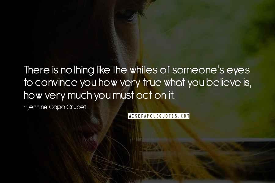 Jennine Capo Crucet Quotes: There is nothing like the whites of someone's eyes to convince you how very true what you believe is, how very much you must act on it.