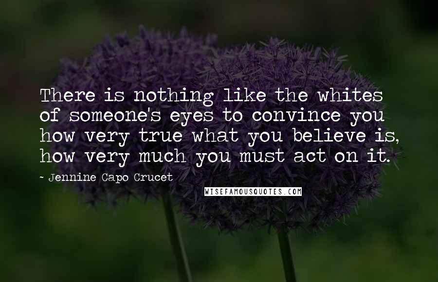 Jennine Capo Crucet Quotes: There is nothing like the whites of someone's eyes to convince you how very true what you believe is, how very much you must act on it.