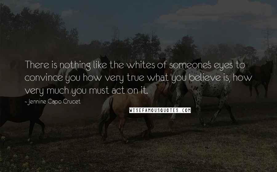 Jennine Capo Crucet Quotes: There is nothing like the whites of someone's eyes to convince you how very true what you believe is, how very much you must act on it.