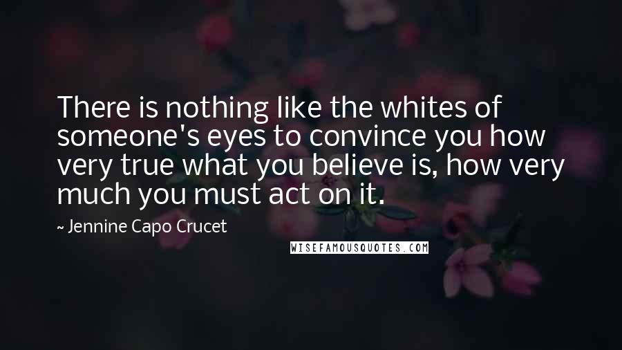 Jennine Capo Crucet Quotes: There is nothing like the whites of someone's eyes to convince you how very true what you believe is, how very much you must act on it.