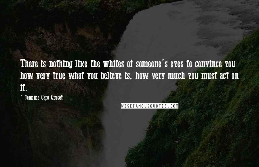 Jennine Capo Crucet Quotes: There is nothing like the whites of someone's eyes to convince you how very true what you believe is, how very much you must act on it.