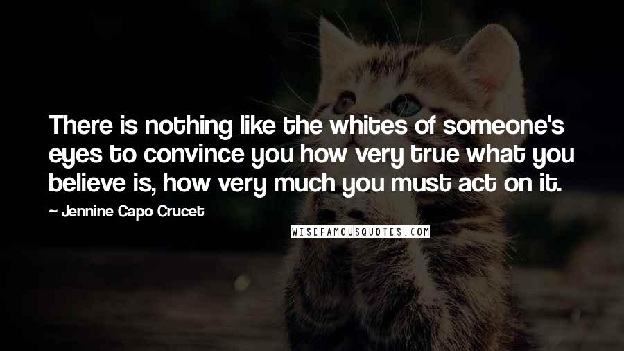 Jennine Capo Crucet Quotes: There is nothing like the whites of someone's eyes to convince you how very true what you believe is, how very much you must act on it.