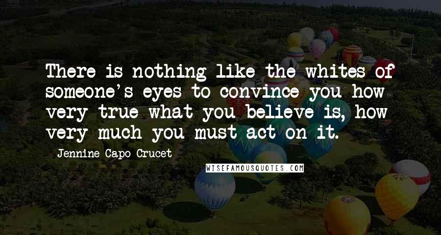 Jennine Capo Crucet Quotes: There is nothing like the whites of someone's eyes to convince you how very true what you believe is, how very much you must act on it.