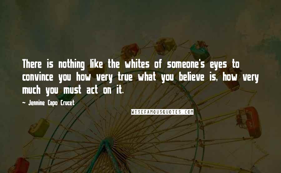 Jennine Capo Crucet Quotes: There is nothing like the whites of someone's eyes to convince you how very true what you believe is, how very much you must act on it.