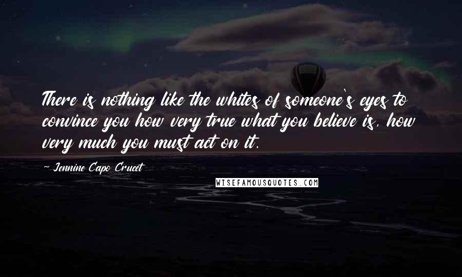 Jennine Capo Crucet Quotes: There is nothing like the whites of someone's eyes to convince you how very true what you believe is, how very much you must act on it.