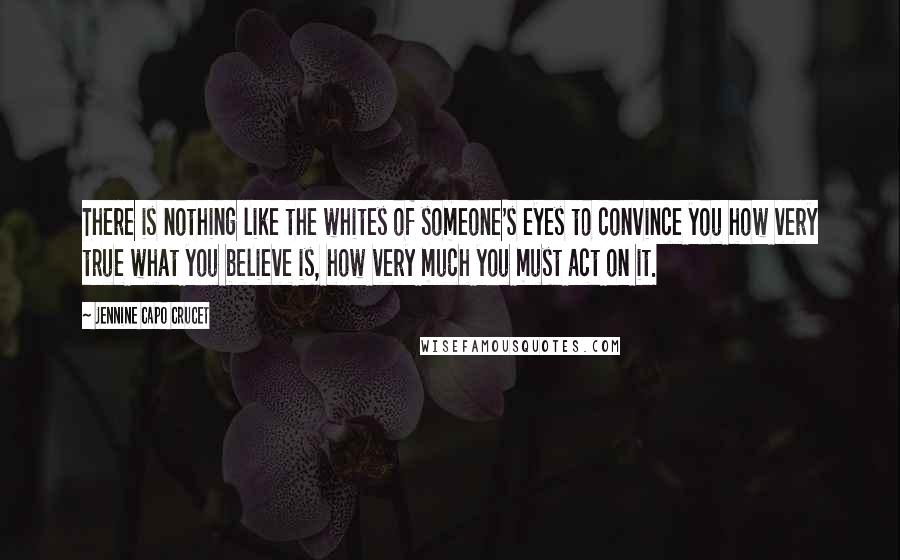 Jennine Capo Crucet Quotes: There is nothing like the whites of someone's eyes to convince you how very true what you believe is, how very much you must act on it.