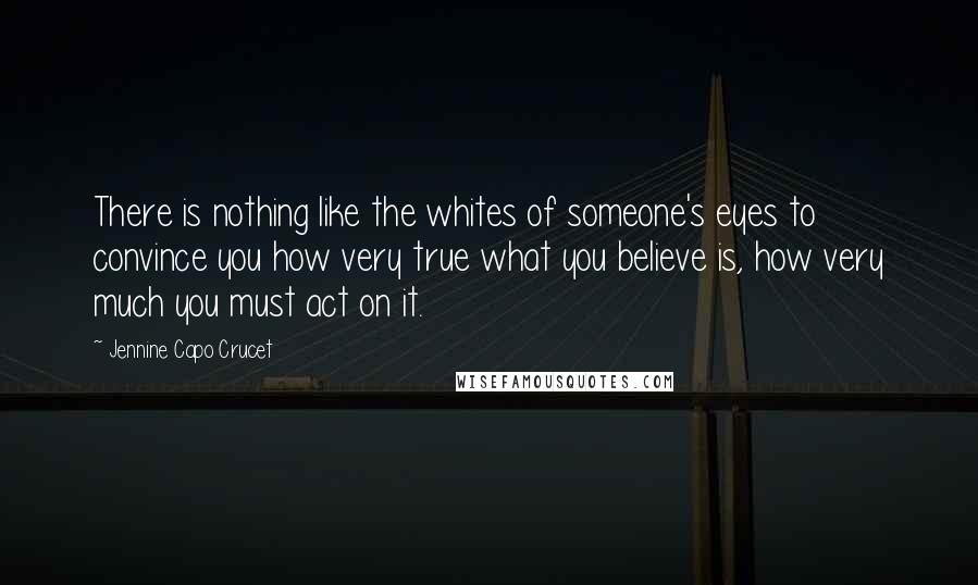 Jennine Capo Crucet Quotes: There is nothing like the whites of someone's eyes to convince you how very true what you believe is, how very much you must act on it.