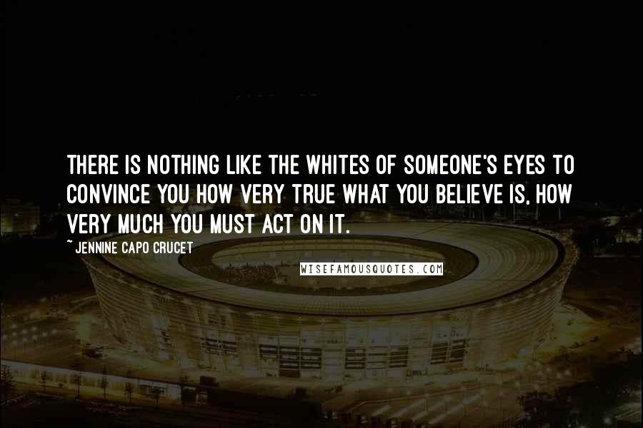 Jennine Capo Crucet Quotes: There is nothing like the whites of someone's eyes to convince you how very true what you believe is, how very much you must act on it.