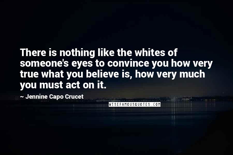 Jennine Capo Crucet Quotes: There is nothing like the whites of someone's eyes to convince you how very true what you believe is, how very much you must act on it.