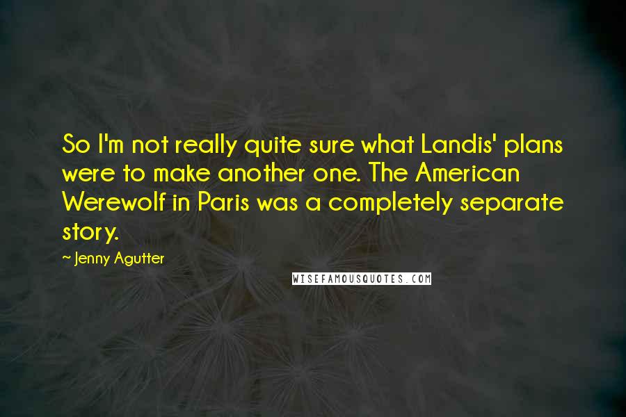 Jenny Agutter Quotes: So I'm not really quite sure what Landis' plans were to make another one. The American Werewolf in Paris was a completely separate story.