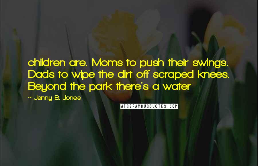Jenny B. Jones Quotes: children are. Moms to push their swings. Dads to wipe the dirt off scraped knees. Beyond the park there's a water