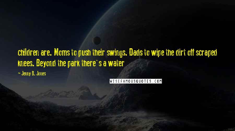 Jenny B. Jones Quotes: children are. Moms to push their swings. Dads to wipe the dirt off scraped knees. Beyond the park there's a water