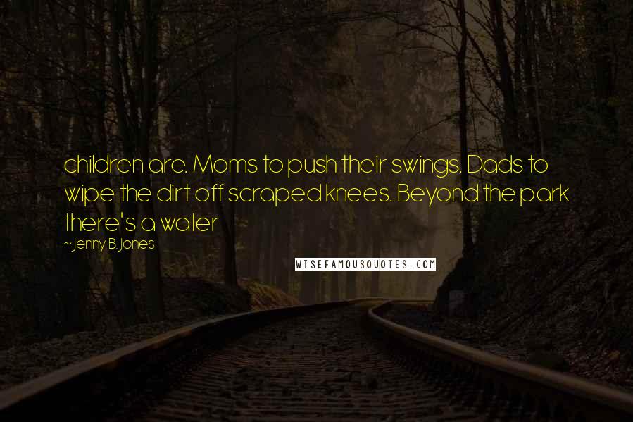 Jenny B. Jones Quotes: children are. Moms to push their swings. Dads to wipe the dirt off scraped knees. Beyond the park there's a water